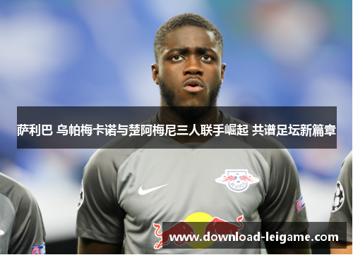 萨利巴 乌帕梅卡诺与楚阿梅尼三人联手崛起 共谱足坛新篇章