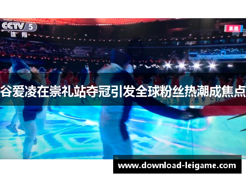 谷爱凌在崇礼站夺冠引发全球粉丝热潮成焦点