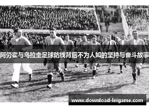 阿劳霍与乌拉圭足球防线背后不为人知的坚持与奋斗故事