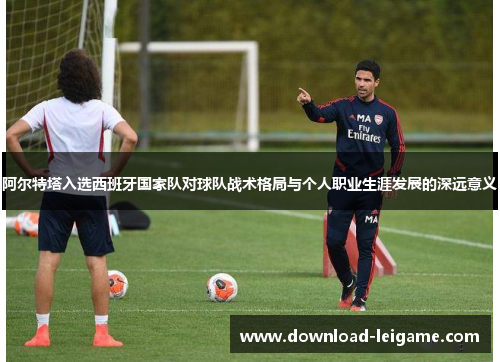 阿尔特塔入选西班牙国家队对球队战术格局与个人职业生涯发展的深远意义
