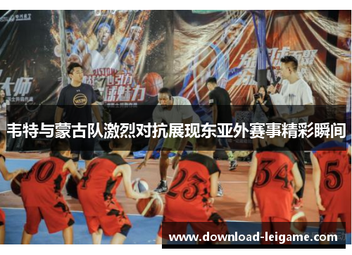 韦特与蒙古队激烈对抗展现东亚外赛事精彩瞬间