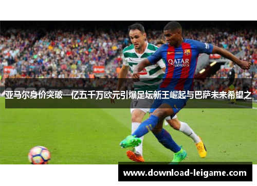 亚马尔身价突破一亿五千万欧元引爆足坛新王崛起与巴萨未来希望之