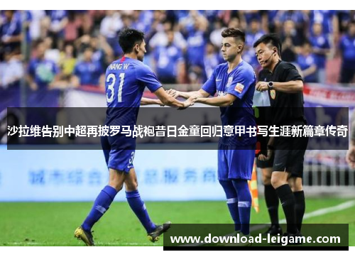 沙拉维告别中超再披罗马战袍昔日金童回归意甲书写生涯新篇章传奇