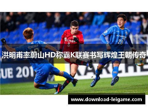 洪明甫率蔚山HD称霸K联赛书写辉煌王朝传奇